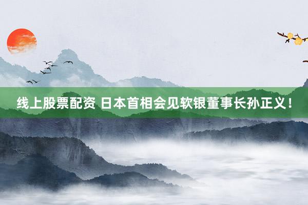 线上股票配资 日本首相会见软银董事长孙正义！