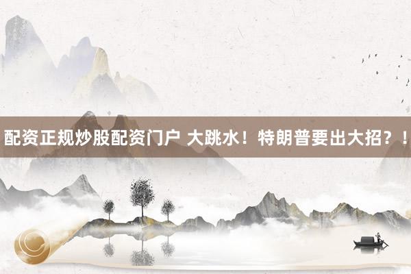 配资正规炒股配资门户 大跳水！特朗普要出大招？！
