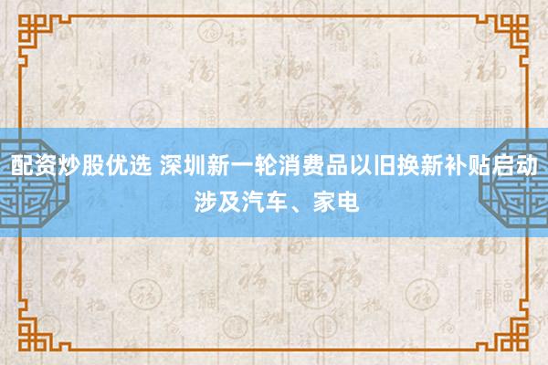 配资炒股优选 深圳新一轮消费品以旧换新补贴启动 涉及汽车、家电