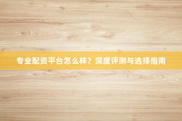 专业配资平台怎么样？深度评测与选择指南