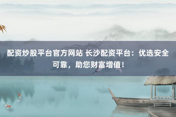 配资炒股平台官方网站 长沙配资平台：优选安全可靠，助您财富增值！