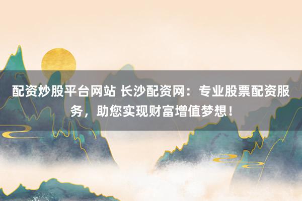 配资炒股平台网站 长沙配资网：专业股票配资服务，助您实现财富增值梦想！