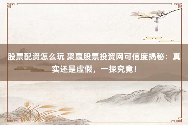 股票配资怎么玩 聚赢股票投资网可信度揭秘：真实还是虚假，一探究竟！