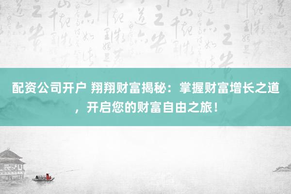配资公司开户 翔翔财富揭秘：掌握财富增长之道，开启您的财富自由之旅！