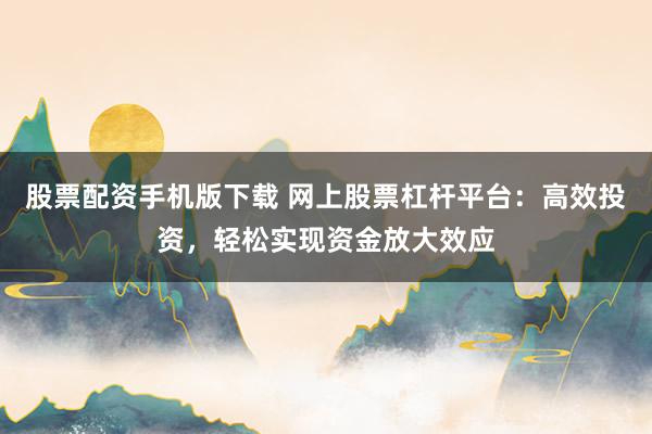 股票配资手机版下载 网上股票杠杆平台：高效投资，轻松实现资金放大效应