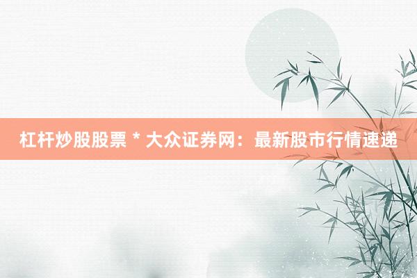 杠杆炒股股票 * 大众证券网：最新股市行情速递