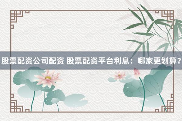 股票配资公司配资 股票配资平台利息：哪家更划算？