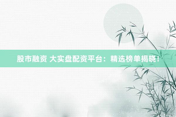 股市融资 大实盘配资平台：精选榜单揭晓！