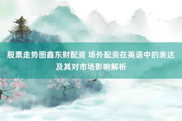 股票走势图鑫东财配资 场外配资在英语中的表达及其对市场影响解析