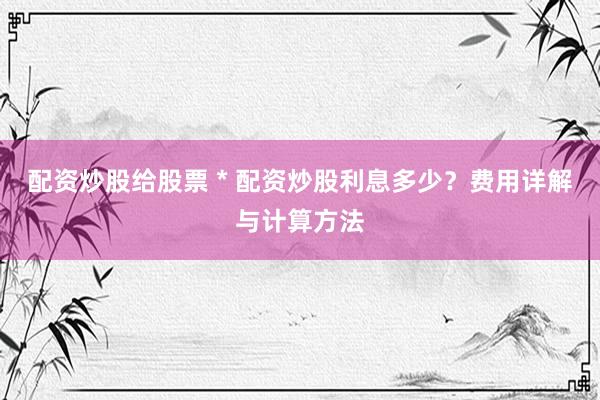 配资炒股给股票 * 配资炒股利息多少？费用详解与计算方法
