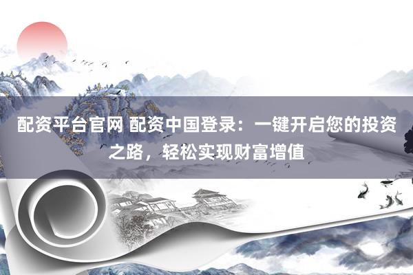 配资平台官网 配资中国登录：一键开启您的投资之路，轻松实现财富增值