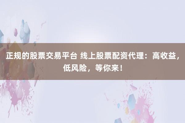 正规的股票交易平台 线上股票配资代理：高收益，低风险，等你来！
