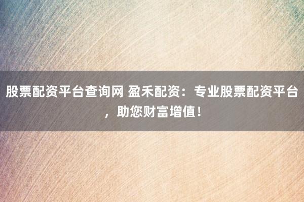 股票配资平台查询网 盈禾配资：专业股票配资平台，助您财富增值！