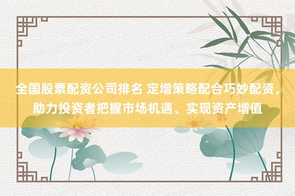 全国股票配资公司排名 定增策略配合巧妙配资，助力投资者把握市场机遇、实现资产增值