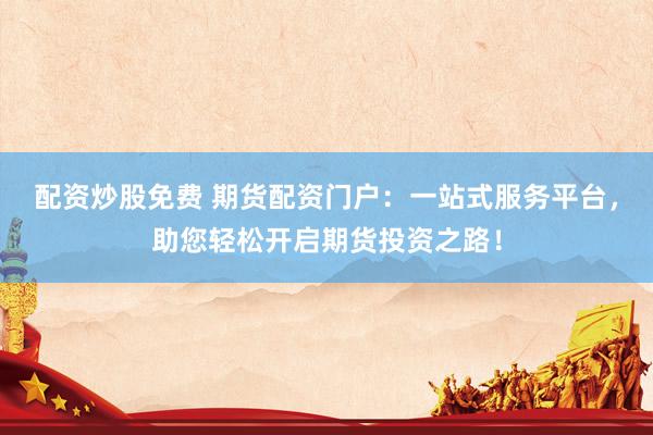 配资炒股免费 期货配资门户：一站式服务平台，助您轻松开启期货投资之路！