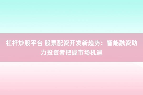 杠杆炒股平台 股票配资开发新趋势：智能融资助力投资者把握市场机遇