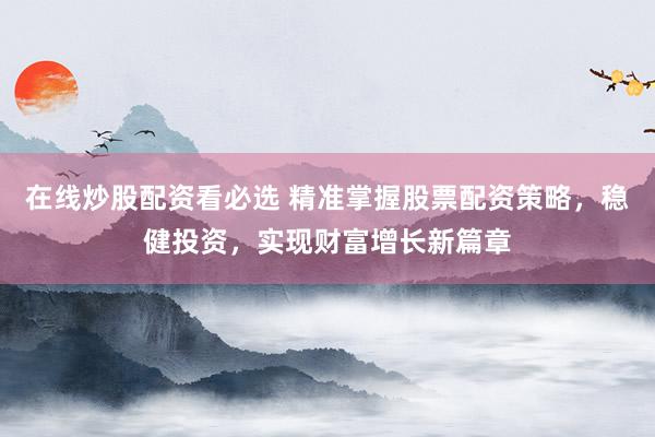 在线炒股配资看必选 精准掌握股票配资策略，稳健投资，实现财富增长新篇章