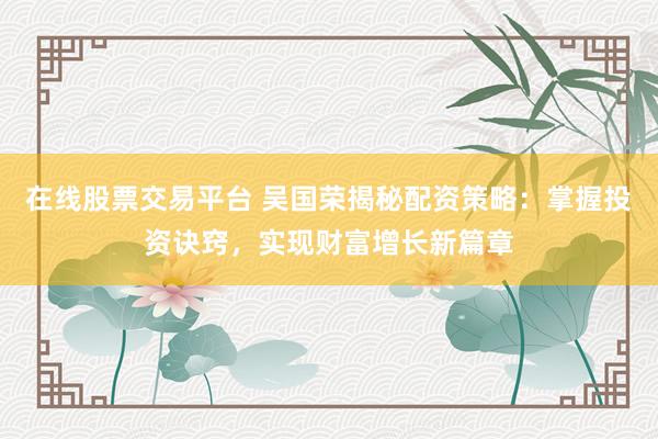 在线股票交易平台 吴国荣揭秘配资策略：掌握投资诀窍，实现财富增长新篇章