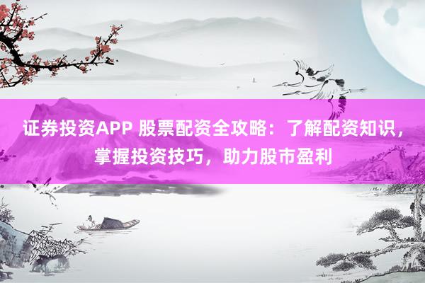 证券投资APP 股票配资全攻略：了解配资知识，掌握投资技巧，助力股市盈利