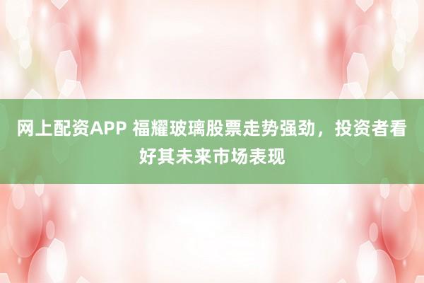网上配资APP 福耀玻璃股票走势强劲，投资者看好其未来市场表现