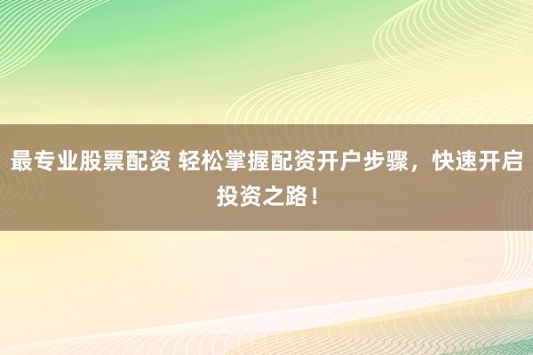 最专业股票配资 轻松掌握配资开户步骤，快速开启投资之路！