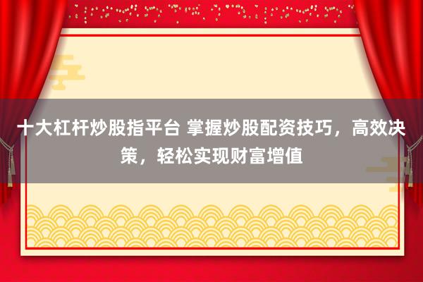 十大杠杆炒股指平台 掌握炒股配资技巧，高效决策，轻松实现财富增值