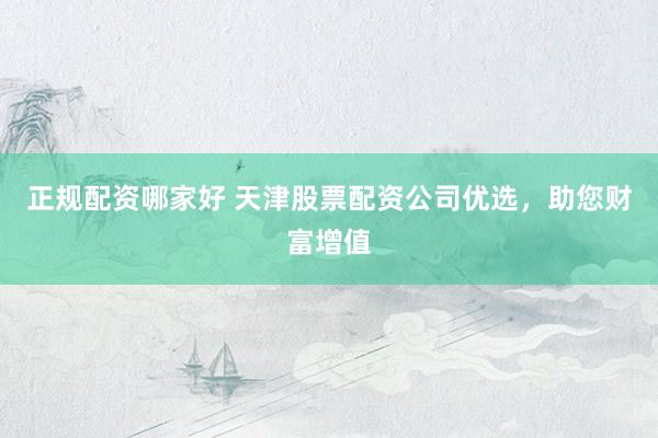 正规配资哪家好 天津股票配资公司优选，助您财富增值