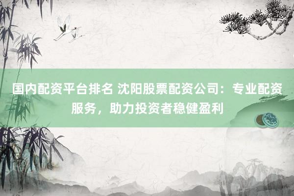 国内配资平台排名 沈阳股票配资公司：专业配资服务，助力投资者稳健盈利