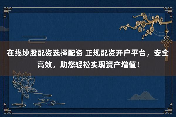 在线炒股配资选择配资 正规配资开户平台，安全高效，助您轻松实现资产增值！
