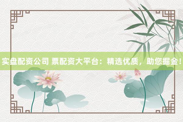 实盘配资公司 票配资大平台：精选优质，助您掘金！