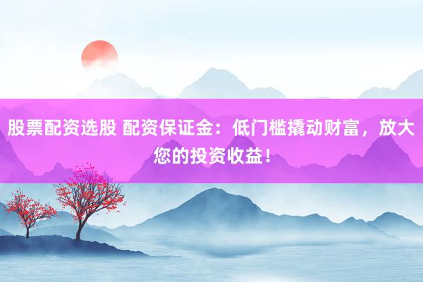 股票配资选股 配资保证金：低门槛撬动财富，放大您的投资收益！