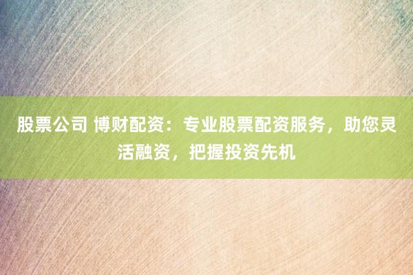 股票公司 博财配资：专业股票配资服务，助您灵活融资，把握投资先机