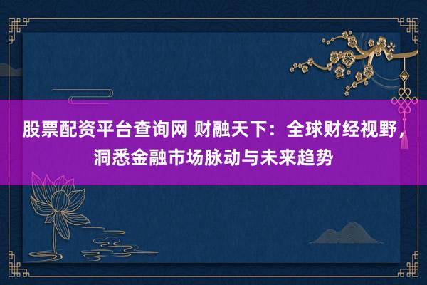 股票配资平台查询网 财融天下：全球财经视野，洞悉金融市场脉动与未来趋势