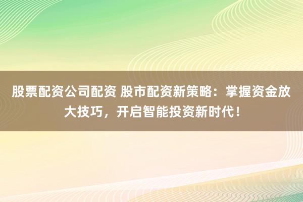 股票配资公司配资 股市配资新策略：掌握资金放大技巧，开启智能投资新时代！