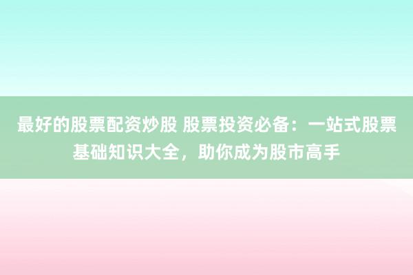 最好的股票配资炒股 股票投资必备：一站式股票基础知识大全，助你成为股市高手