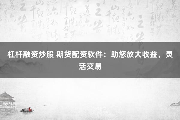 杠杆融资炒股 期货配资软件：助您放大收益，灵活交易
