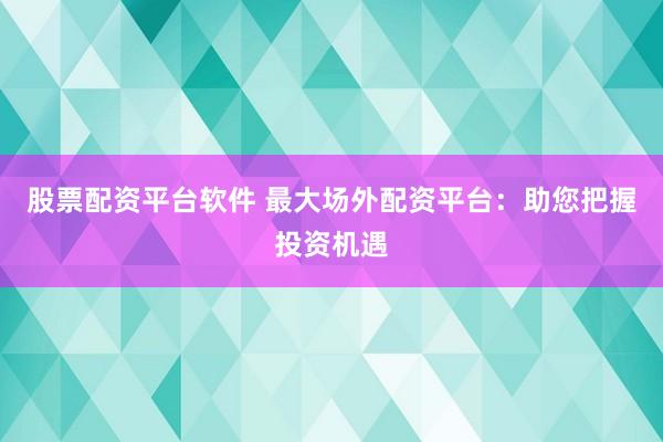 股票配资平台软件 最大场外配资平台：助您把握投资机遇