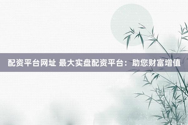 配资平台网址 最大实盘配资平台：助您财富增值