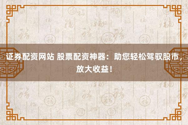 证券配资网站 股票配资神器：助您轻松驾驭股市，放大收益！