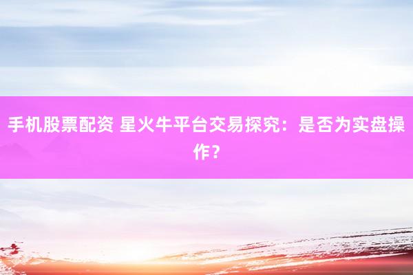 手机股票配资 星火牛平台交易探究：是否为实盘操作？