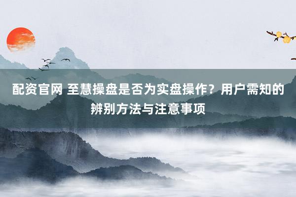 配资官网 至慧操盘是否为实盘操作？用户需知的辨别方法与注意事项