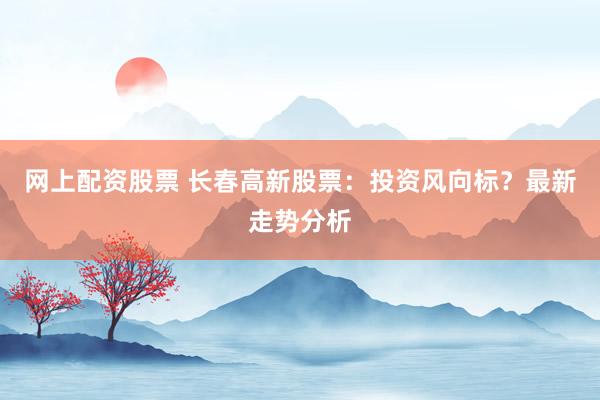 网上配资股票 长春高新股票：投资风向标？最新走势分析