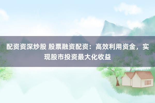 配资资深炒股 股票融资配资：高效利用资金，实现股市投资最大化收益