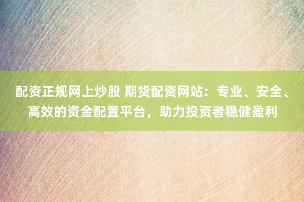 配资正规网上炒股 期货配资网站：专业、安全、高效的资金配置平台，助力投资者稳健盈利