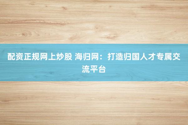 配资正规网上炒股 海归网：打造归国人才专属交流平台