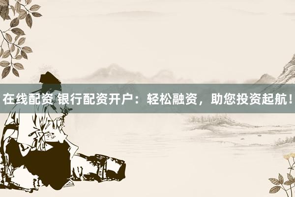 在线配资 银行配资开户：轻松融资，助您投资起航！