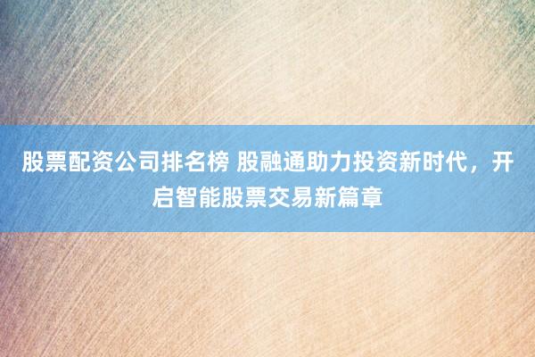 股票配资公司排名榜 股融通助力投资新时代，开启智能股票交易新篇章