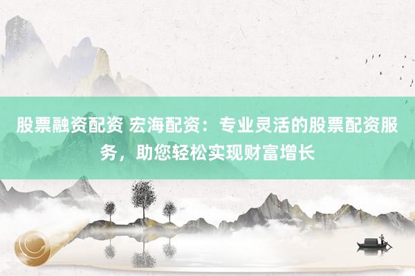 股票融资配资 宏海配资：专业灵活的股票配资服务，助您轻松实现财富增长