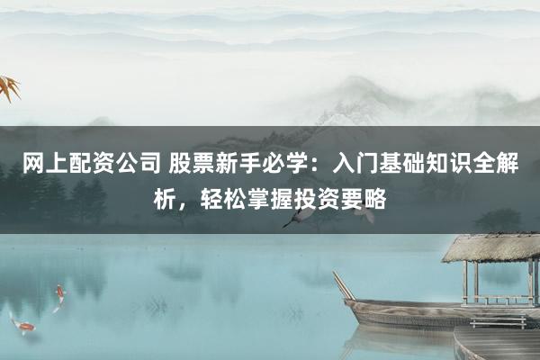 网上配资公司 股票新手必学：入门基础知识全解析，轻松掌握投资要略