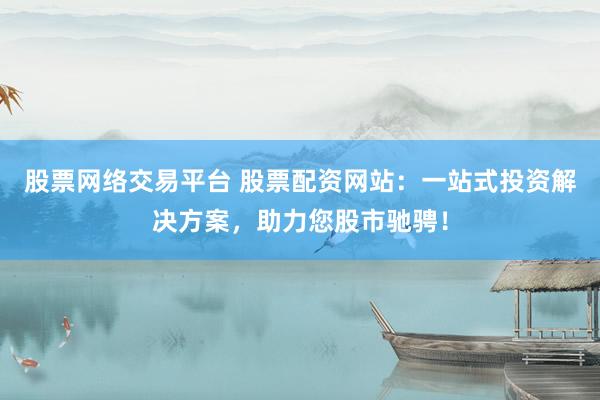 股票网络交易平台 股票配资网站：一站式投资解决方案，助力您股市驰骋！